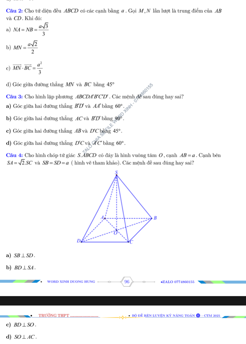 Cho tứ diện đều ABCD có các cạnh bằng α. Gọi M,N lần lượt là trung điểm của AB
và CD. Khi đó:
a) NA=NB= asqrt(3)/3 
b) MN= asqrt(2)/2 
c) vector MN· vector BC= a^2/3 
d) Góc giữa đường thẳng MN và BC bằng 45°
Câu 3: Cho hình lập phương AB CDA B'C'D'. Các mệnh để sau đúng hay sai?
a) Góc giữa hai đường thẳng B'D' và AA bằng 60°
b) Góc giữa hai đường thẳng AC và B'D bằng 90°
c) Góc giữa hai đường thẳng AB và D'C băng 45°.
d) Góc giữa hai đường thẳng D'Cvdot A'C' bằng 60°. 
Câu 4: Cho hình chóp tứ giác S. ABCD có đáy là hình vuông tâm 0, cạnh AB=a. Cạnh bên
SA=sqrt(2).SC và SB=SD=a ( hình vẽ tham khảo). Các mệnh đề sau đúng hay sai?
a) SB⊥ SD.
b) BD⊥ SA. 
WORD XINH DUONG HUNG 96 •ZALO 0774860155
_TRƯỜNG THPT _* Bộ Để rèn Luyện Kỷ năng toán - CTM 2025
c) BD⊥ SO. 
d) SO⊥ AC.