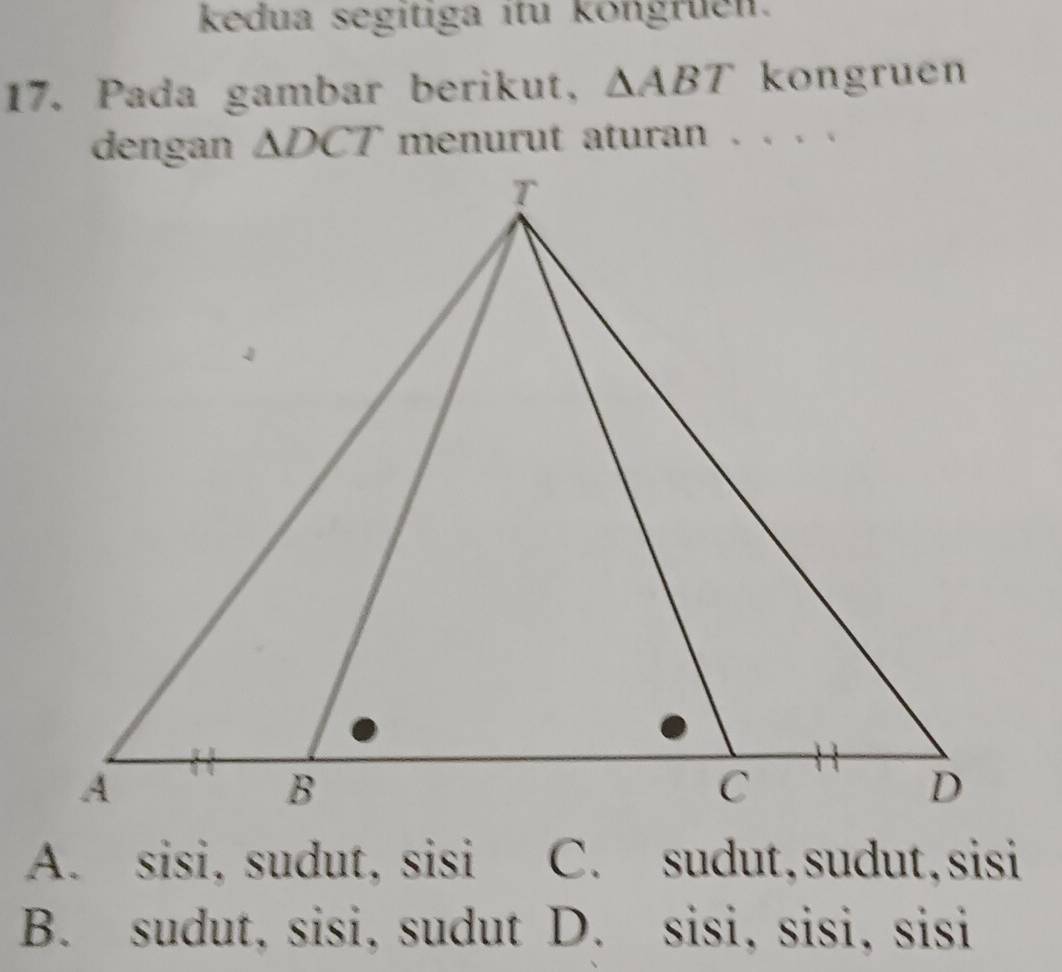 kedua segítiga ítu köngruen.
17. Pada gambar berikut, △ ABT kongruen
△ DCT menurut aturan . . . .
A. sisi, sudut, sisi C. sudut,sudut,sisi
B. sudut, sisi, sudut D. sisi, sisi, sisi