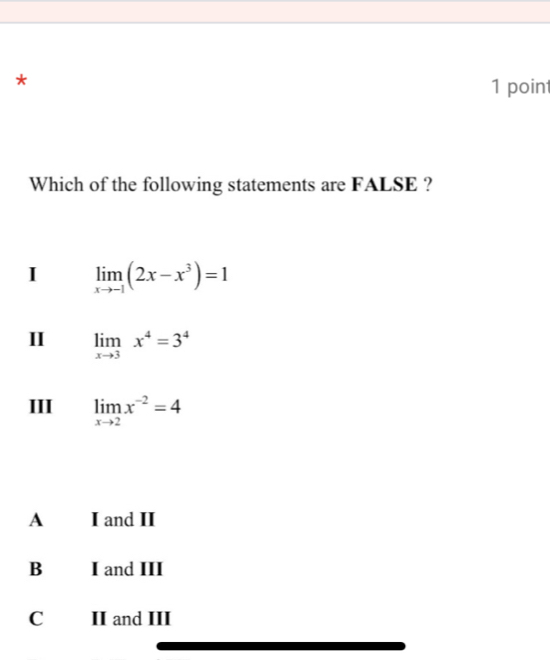 Which of the following statements are FALSE ?
I limlimits _xto -1(2x-x^3)=1
II limlimits _xto 3x^4=3^4
III limlimits _xto 2x^(-2)=4
A I and II
B I and III
C II and III