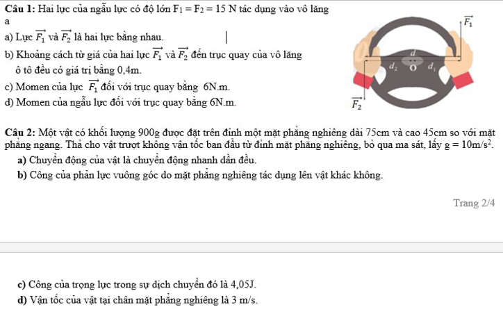 Hai lực của ngẫu lực có độ lớn F_1=F_2=15N tác dụng vào vô lăng
a
a) Lực vector F_1 và vector F_2 là hai lực bằng nhau.
b) Khoảng cách từ giá của hai lực vector F_1 và vector F_2 đến trục quay của vô lăng
ô tô đều có giá trị bằng 0,4m.
c) Momen của lực vector F_1 đổi với trục quay bằng 6N.m.
d) Momen của ngẫu lực đổi với trục quay bằng 6N.m.
Câu 2: Một vật có khổi lượng 900g được đặt trên đỉnh một mặt phẳng nghiêng dài 75cm và cao 45cm so với mặt
phăng ngang. Thả cho vật trượt không vận tốc ban đầu từ đỉnh mặt phăng nghiêng, bỏ qua ma sát, lầy g=10m/s^2.
a) Chuyển động của vật là chuyển động nhanh dần đều.
b) Công của phản lực vuông góc do mặt phăng nghiêng tác dụng lên vật khác không.
Trang 2/4
c) Công của trọng lực trong sự dịch chuyển đó là 4,05J.
d) Vận tốc của vật tại chân mặt phẳng nghiêng là 3 m/s.