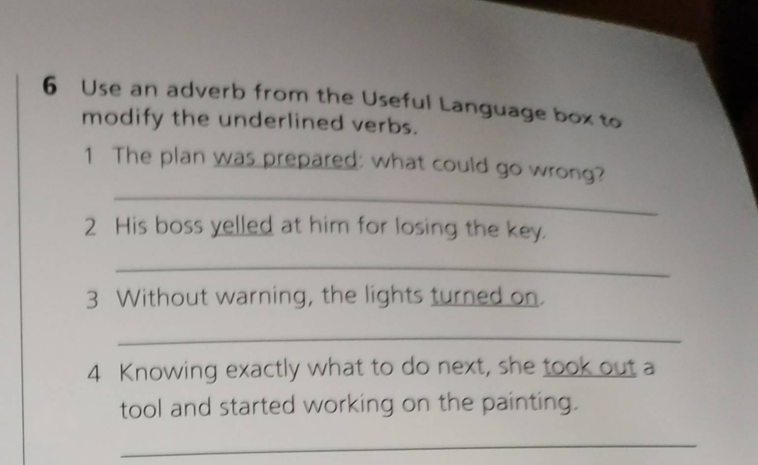 Use an adverb from the Useful Language box to 
modify the underlined verbs. 
1 The plan was prepared: what could go wrong? 
_ 
2 His boss yelled at him for losing the key. 
_ 
3 Without warning, the lights turned on. 
_ 
4 Knowing exactly what to do next, she took out a 
tool and started working on the painting. 
_