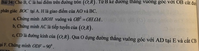 Cho B, C là hai điêm trên đường tròn (O;R). Từ B kẻ đường thăng vuỡng góc với OB cặt đư 
phân giác BOC tại A. H là giao điểm của AO và BC. 
a, Chứng minh △ BOH vuông và OB^2=OH.OA. 
b, Chứng minh AC là tiếp tuyến của (O;R). 
c, CD là đường kính của (O;R). Qua O dựng đường thắng vuông góc với AD tại E và cắt CB
ại F. Chứng minh ODF=90^0.