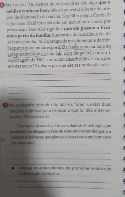 3>No trecho "Os efeitos do coronavírus são algo que o 
médico conhece bem, não só por estar à frente do pro- 
jeto de elaboração da vacina. Seu filho pegou Covid-19 
e, por isso, Kalil foi colocado em isolamento social por 
precaução. Isso não significa que ele passou a ficar 
mais perto da família. Sua rotina de trabalho é de até
14 horas por dia. ‘Só dá tempo de me alimentar e dormir. 
Pergunta para minha esposa. Ela fala que eu não saio do 
computador, que eu não falo com ninguém , contou à 
reportagem de Tilt.", como são classificadas as orações 
em destaque? Explique por que são assim classificadas. 
_ 
_ 
_ 
_ 
_ 
No parágrafo reproduzido abaixo, foram usadas duas 
orações adjetivas para explicar o que foi dito anterior- 
mente. Transcreva-as. 
*Exemplos disso são a Universidade de Pittsburgh, que 
anunciou ter chegado à fase de teste em camundongos, e a 
0 Johnson & Johnson, que planeja iniciar testes em humanos 
em setembro." 
_ 
_ 
_ 
indique os antecedentes do pronome relativo de 
cada oração transcrita. 
_ 
_