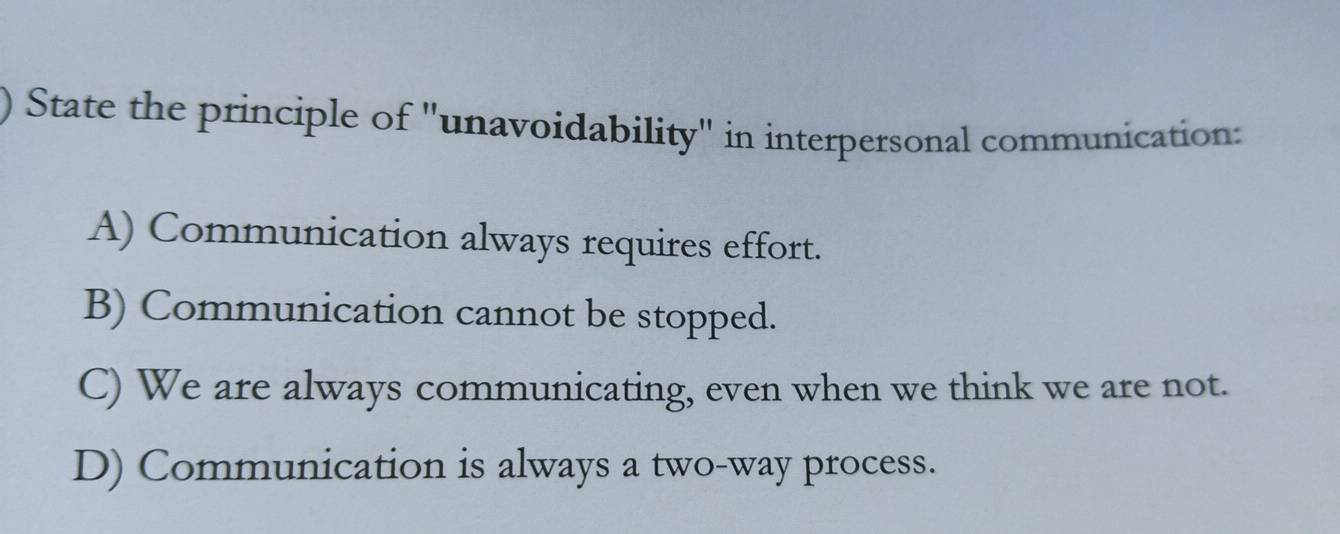 State the principle of "unavoidability" in interpersonal communication:
A) Communication always requires effort.
B) Communication cannot be stopped.
C) We are always communicating, even when we think we are not.
D) Communication is always a two-way process.