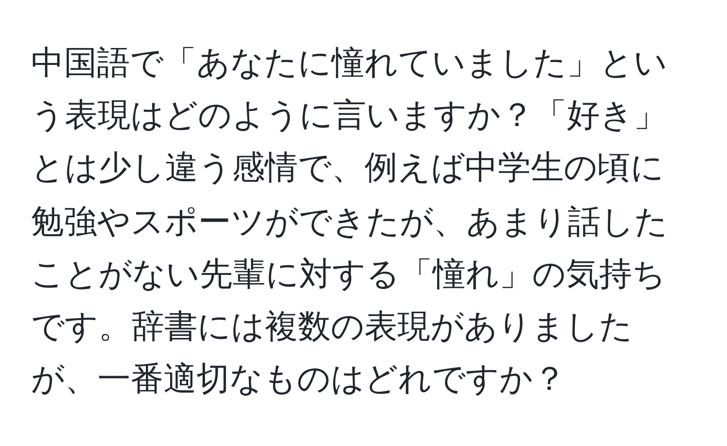 中国語で「あなたに憧れていました」という表現はどのように言いますか？「好き」とは少し違う感情で、例えば中学生の頃に勉強やスポーツができたが、あまり話したことがない先輩に対する「憧れ」の気持ちです。辞書には複数の表現がありましたが、一番適切なものはどれですか？