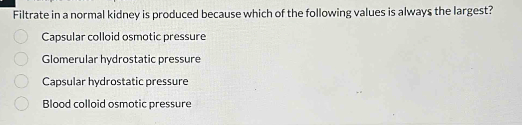 Filtrate in a normal kidney is produced because which of the following values is always the largest?
Capsular colloid osmotic pressure
Glomerular hydrostatic pressure
Capsular hydrostatic pressure
Blood colloid osmotic pressure