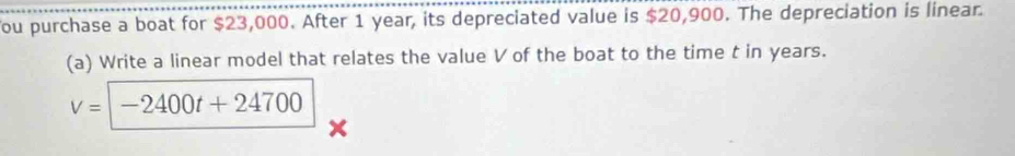 You purchase a boat for $23,000. After 1 year, its depreciated value is $20,900. The depreciation is linear. 
(a) Write a linear model that relates the value V of the boat to the time t in years.
V=-2400t+24700