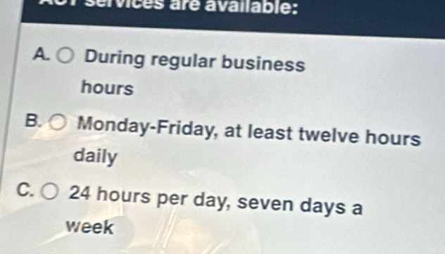 services are available:
A During regular business
hours
B. Monday-Friday, at least twelve hours
daily
C. 24 hours per day, seven days a
week