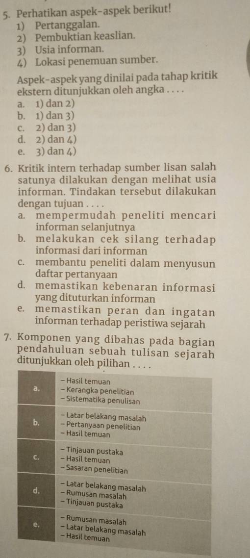 Perhatikan aspek-aspek berikut!
1) Pertanggalan.
2) Pembuktian keaslian.
3) Usia informan.
4) Lokasi penemuan sumber.
Aspek-aspek yang dinilai pada tahap kritik
ekstern ditunjukkan oleh angka . . . .
a. 1) dan 2)
b. 1) dan 3)
c. 2) dan 3)
d. 2) dan 4)
e. 3) dan 4)
6. Kritik intern terhadap sumber lisan salah
satunya dilakukan dengan melihat usia
informan. Tindakan tersebut dilakukan
dengan tujuan . . . .
a. mempermudah peneliti mencari
informan selanjutnya
b. melakukan cek silang terhadap
informasi dari informan
c. membantu peneliti dalam menyusun
daftar pertanyaan
d. memastikan kebenaran informasi
yang dituturkan informan
e. memastikan peran dan ingatan
informan terhadap peristiwa sejarah
7. Komponen yang dibahas pada bagian
pendahuluan sebuah tulisan sejarah
ditunjukkan oleh p