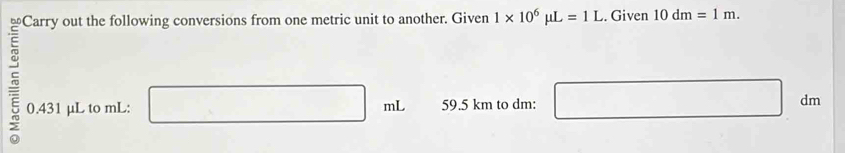 Carry out the following conversions from one metric unit to another. Given 1* 10^6mu L=1L. Given 10dm=1m. 
5 0.431 μL to mL : □ mL 59.5 km to dm : □ dm