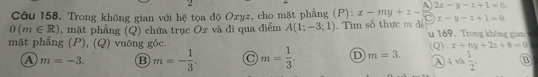 A
Câu 158. Trong không gian với hệ tọa độ Oxyz, cho mặt phẳng (P): x-my+z-(□ )x-y-z+1=0. 2x-y-z+1=0.
0(m∈ R) , mặt phẳng (Q) chứa trục Ox và đi qua điểm A(1;-3;1). Tìm số thực m đề
u 169. Trong không gian
mặt phẳng (P), (Q) vuông góc. (Q): x+ny+2z+8=0
A m=-3.
B m=- 1/3 .
C m= 1/3 .
D m=3.
A 4va 1/2 . 
B