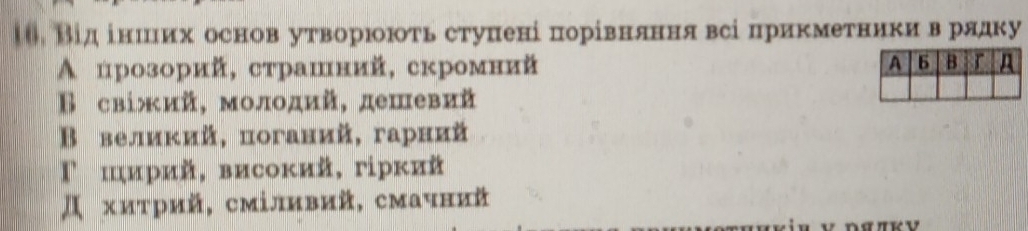 Відеінπιлιих основ утворюоюоть стуπені πорίвняння всі прикметникиδверядку
A прозорий, страшний, скромний
Β свіжий, молодий, дешевий
Β великий, поганий, гарний
Γ цирий, високий, гіркий
Д хитрий, сміливий, смачний