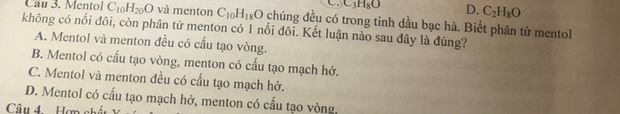 C_3H_8O
D. C_2H_8O
Cau 3. Mentol C_10H_20O và menton C_10H_18O chúng đều có trong tinh dầu bạc hà. Biết phân tử mentol
không có nối đôi, còn phân tử menton có 1 nối đôi. Kết luận nào sau đây là đúng?
A. Mentol và menton đều có cấu tạo vòng.
B. Mentol có cấu tạo vòng, menton có cấu tạo mạch hở.
C. Mentol và menton đều có cấu tạo mạch hở.
D. Mentol có cấu tạo mạch hở, menton có cấu tạo vòng.
Câu 4. Hợp chết