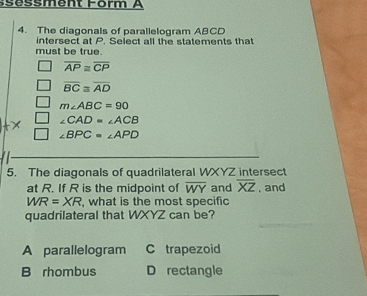 séssment Form A
4. The diagonals of parallelogram ABCD
intersect at P. Select all the statements that
must be true.
overline AP≌ overline CP
overline BC≌ overline AD
m∠ ABC=90
∠ CAD=∠ ACB
∠ BPC=∠ APD
5. The diagonals of quadrilateral WXYZ intersect
at R. If R is the midpoint of overline WY and overline XZ , and
WR=XR , what is the most specific
quadrilateral that WXYZ can be?
A parallelogram C trapezoid
B rhombus D rectangle