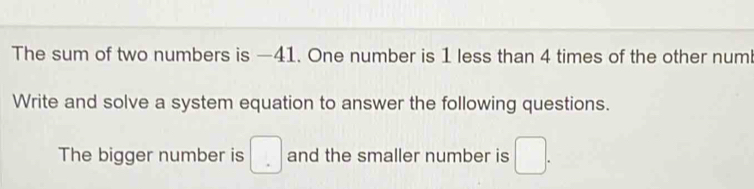 The sum of two numbers is —41. One number is 1 less than 4 times of the other num 
Write and solve a system equation to answer the following questions. 
The bigger number is □ and the smaller number is □.