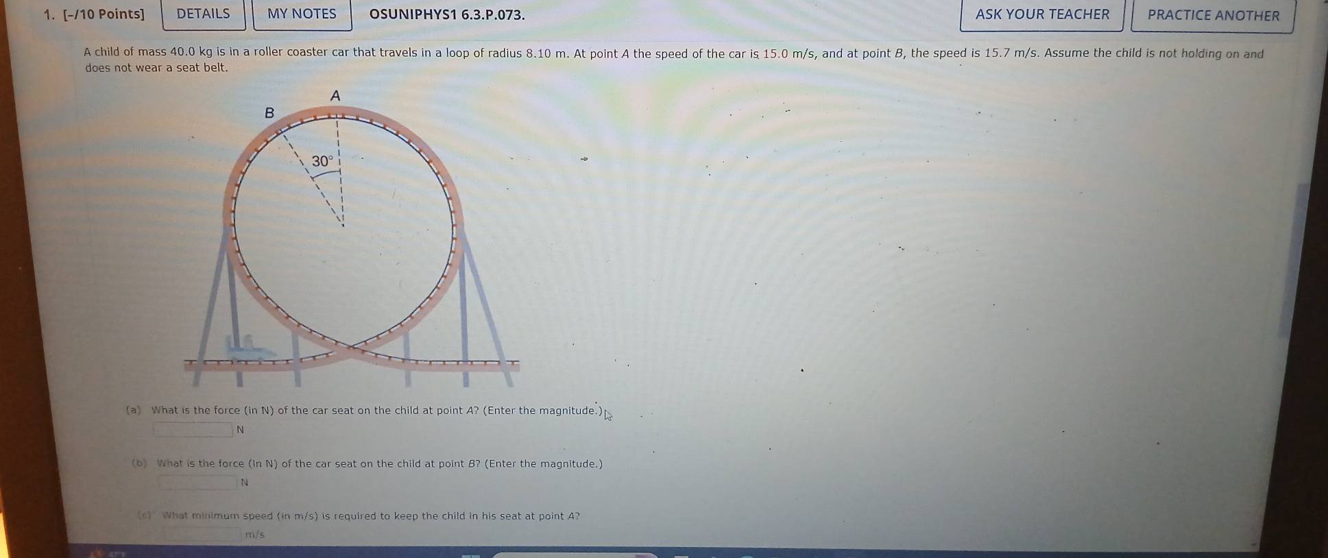 DETAILS MY NOTES OSUNIPHYS1 6.3.P.073. ASK YOUR TEACHER PRACTICE ANOTHER
A child of mass 40.0 kg is in a roller coaster car that travels in a loop of radius 8.10 m. At point A the speed of the car is 15.0 m/s, and at point B, the speed is 15.7 m/s. Assume the child is not holding on and
does not wear a seat belt.
(a) What is the force (in N) of the car seat on the child at point A? (Enter the magnitude.)
□ N
(b) What is the force (ln N) of the car seat on the child at point B? (Enter the magnitude.)
 N
What minimum speed (in m/s) is required to keep the child in his seat at point 4?
m/s