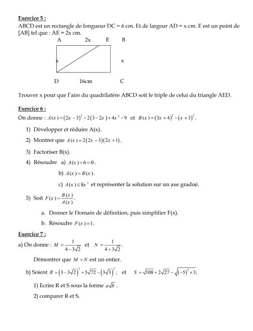 ABCD est un rectangle de longueur DC=6cm. Et de largeur AD=xcm. . E est un point de 
[ AB ] tel que : AE=2xcm. 
Trouver x pour que l'aire du quadrilatère ABCD soit le triple de celui du triangle AED. 
Exercice 6 : 
On donne : A(x)=(2x-3)^2-2(3-2x)+4x^2-9 et B(x)=(3x+4)^2-(x+3)^2. 
1) Développer et réduire A(x). 
2) Montrer que A(x)=2(2x-3)(2x+1). 
3) Factoriser B(x). 
4) Résoudre a) A(x)+6=0. 
b) A(x)=B(x). 
c) A(x)≤ 8x^2 et représenter la solution sur un axe gradué. 
5) Soit F(x)= B(x)/A(x) . 
a. Donner le Domain de définition, puis simplifier F(x). 
b. Résoudre F(x)=1. 
Exercice 7 : 
a) On donne : M= 1/4-3sqrt(2)  et N= 1/4+3sqrt(2) . 
Démontrer que M+N est un entier. 
b) Soient R=(3-3sqrt(2))^2+5sqrt(72)-(3sqrt(3))^2; et S=sqrt(108)+2sqrt(27)-sqrt((-5)^2)* 3; 
1) Ecrire R et S sous la forme asqrt(b). 
2) comparer R et S.