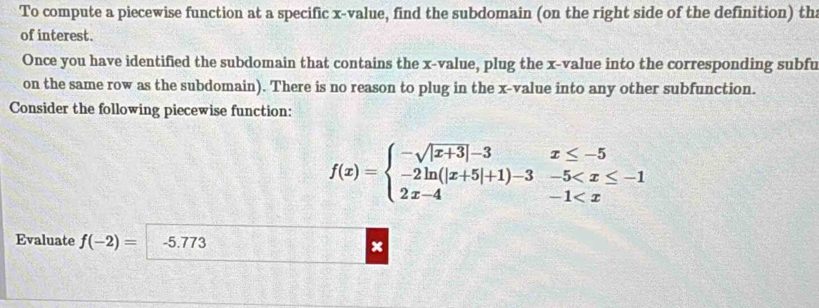 To compute a piecewise function at a specific x -value, find the subdomain (on the right side of the definition) tha 
of interest. 
Once you have identified the subdomain that contains the x -value, plug the x -value into the corresponding subfu 
on the same row as the subdomain). There is no reason to plug in the x -value into any other subfunction. 
Consider the following piecewise function:
f(x)=beginarrayl -sqrt(|x+3)|-3x≤ -5 -2ln (|x+5|+1)-3-5
Evaluate f(-2)= -5.773 x