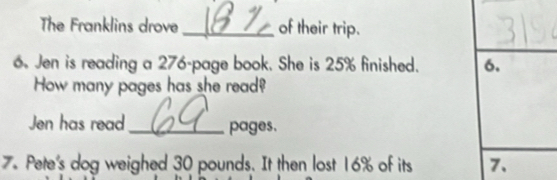 The Franklins drove _of their trip. 
6. Jen is reading a 276 -page book. She is 25% finished. 6. 
How many pages has she read? 
Jen has read_ pages. 
7. Pete's dog weighed 30 pounds. It then lost 16% of its 7.