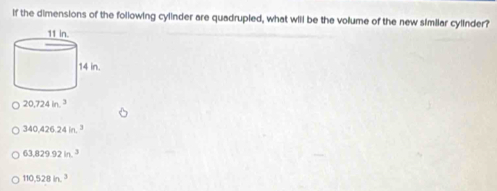 if the dimensions of the following cylinder are quadrupled, what will be the volume of the new similar cylinder?
20.724in.^3
340,426.24in.^3
63,829.92in.^3
110,528in.^3