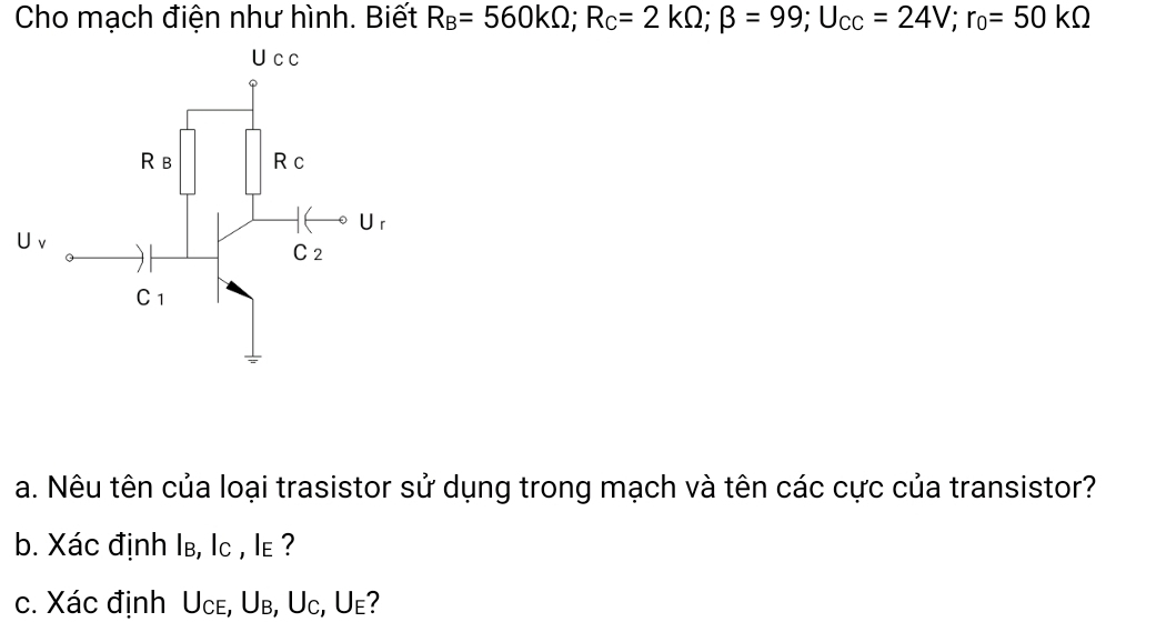 Cho mạch điện như hình. Biết R_B=560kOmega ;R_C=2kOmega ;beta =99;U_CC=24V;r_0=50kOmega
U v
a. Nêu tên của loại trasistor sử dụng trong mạch và tên các cực của transistor?
b. Xác định Iв, lc , le ?
c. Xác định Uce, Ub, Uc, Ue?