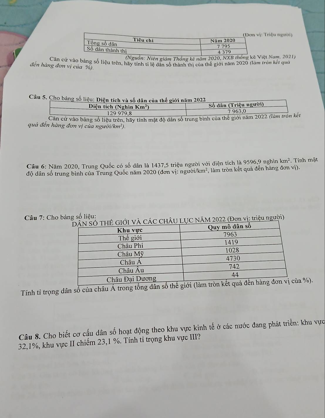 Triệu người)
(Nguồn: Niên giám Thống kê năm 2020, NXB thệt Nam, 2021)
Căn cứ vào bảng số liệu trên, hãy tính tỉ lệ dẫn số thành thị của thế giới năm 2020 (làm tròn kết quả
đến hàng đơn vị của %).
Câu 5. Cho bảng số liệu: Diện tích và số dân của thế giới năm 2022
Diện tích (Nghìn Km^2) ố dân (Triệu người)
129 979,8 7 963,0
Căn cứ vào bảng số liệu trên, hãy tính mật độ dân số trung bình của thế giới năm 2022 (làm trồn kết
quả đến hàng đơn vị của ngườ i/km^2)
Câu 6: Năm 2020, Trung Quốc có số dân là 1437,5 triệu người với diện tích là 9596,9 nghìn km^2 Tính mật
độ dân số trung bình của Trung Quốc năm 2020 (đơn vị: người/km², làm tròn kết quả đến hàng đơn vị).
* Câu 7: Cho bảng số liệu:
U LỤC NÄM 2022 (Đơn vị: triệu người)
Tính tỉ trọng dân số của châu Á trong tổ%).
Câu 8. Cho biết cơ cấu dân số hoạt động theo khu vực kinh tế ở các nước đang phát triển: khu vực
32,1%, khu vực II chiếm 23,1 %. Tính ti trọng khu vực III?
