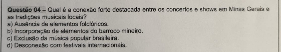 Qual é a conexão forte destacada entre os concertos e shows em Minas Gerais e
as tradições musicais locais?
a) Ausência de elementos folclóricos.
b) Incorporação de elementos do barroco mineiro.
c) Exclusão da música popular brasileira.
d) Desconexão com festivais internacionais.