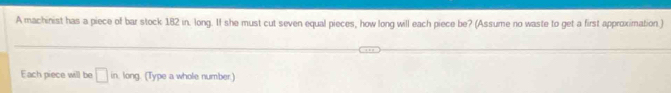 A machinist has a piece of bar stock 182 in. long. If she must cut seven equal pieces, how long will each piece be? (Assume no waste to get a first approximation.) 
Each piece will be □ in long. (Type a whole number.)