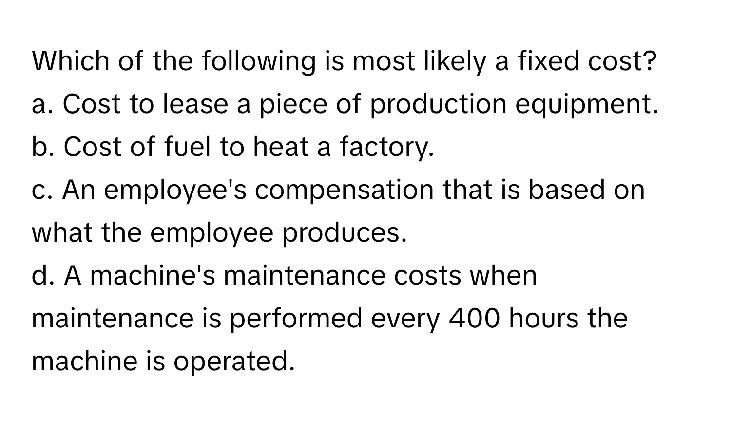 Which of the following is most likely a fixed cost?

a. Cost to lease a piece of production equipment.
b. Cost of fuel to heat a factory.
c. An employee's compensation that is based on what the employee produces.
d. A machine's maintenance costs when maintenance is performed every 400 hours the machine is operated.