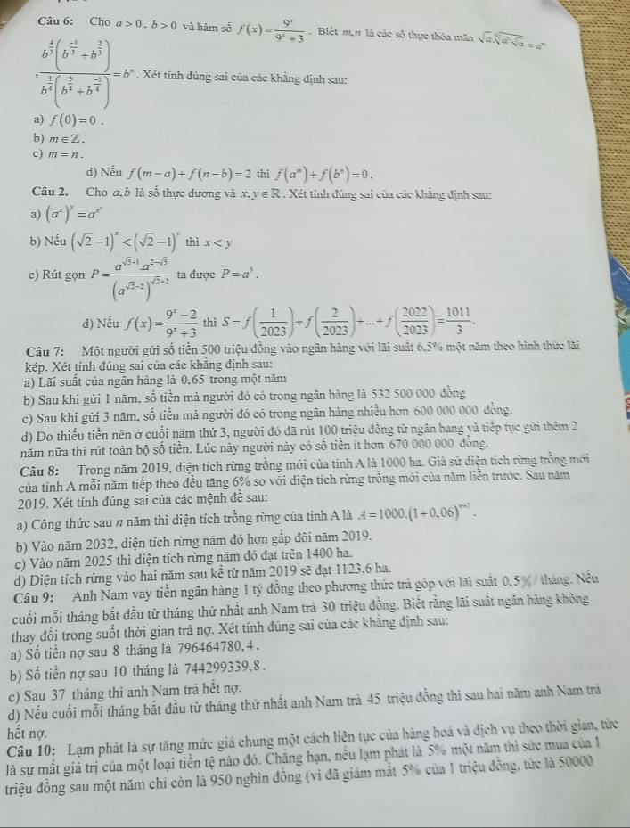 Cho a>0.b>0 và hàm số f(x)= 9^x/9^x+3 . Biết m,n là các số thực thóa măn sqrt(a)sqrt[3](a)sqrt[3](a)=a^n
· frac b^(frac 4)3(b^(frac -1)3+b^(frac 2)3)b^(frac 1)4(b^(frac 2)3+b^(frac -2)4)=b^2. Xét tỉnh đúng sai của các khẳng định sau:
a) f(0)=0.
b) m∈ Z.
c) m=n.
d) Nếu f(m-a)+f(n-b)=2 thì f(a^(π))+f(b^(π))=0.
Câu 2. Cho a,b là số thực dương và x, y∈ R. Xét tính đúng sai của các khẳng định sau:
a) (a^x)^y=a^(x^y)
b) Nếu (sqrt(2)-1)^x thi x
c) Rút gọn P=frac a^(sqrt(3)+1)a^(2-sqrt(3))(a^(sqrt(2)-2))^sqrt(2)+2 ta được P=a^5.
d) Nếu f(x)= (9^x-2)/9^x+3  thì S=f( 1/2023 )+f( 2/2023 )+...+f( 2022/2023 )= 1011/3 .
Câu 7: Một người gửi số tiền 500 triệu đồng vào ngân hàng với lãi suất 6.5% một năm theo hình thức lãi
kép. Xét tính đúng sai của các khẳng định sau:
a) Lãi suất của ngân hàng là 0,65 trong một năm
b) Sau khi gửi 1 năm, số tiền mà người đó có trong ngân hàng là 532 500 000 đồng
c) Sau khi gửi 3 năm, số tiền mà người đó có trong ngân hàng nhiều hơn 600 000 000 đồng.
d) Do thiếu tiền nên ở cuối năm thứ 3, người đó đã rút 100 triệu đồng từ ngân hang và tiếp tục gửi thêm 2
năm nữa thì rút toàn bộ số tiền. Lúc này người này có số tiền ít hơn 670 000 000 đồng.
Câu 8: Trong năm 2019, diện tích rừng trồng mới của tỉnh A là 1000 ha. Giả sử diện tích rừng trồng mới
của tỉnh A mỗi năm tiếp theo đều tăng 6% so với diện tích rừng trồng mới của năm liền trước. Sau năm
2019. Xét tính đúng sai của các mệnh để sau:
a) Công thức sau n năm thì diện tích trồng rừng của tỉnh A là A=1000.(1+0.06)^n-1.
b) Vào năm 2032, diện tích rừng năm đó hơn gắp đôi năm 2019.
c) Vào năm 2025 thì diện tích rừng năm đó đạt trên 1400 ha.
d) Diện tích rừng vào hai năm sau kể từ năm 2019 sẽ đạt 1123,6 ha.
Câu 9: Anh Nam vay tiền ngân hàng 1 tỷ đồng theo phương thức trả góp với lãi suất 0.5 % / tháng. Nu
cuối mỗi tháng bắt đầu từ tháng thứ nhất anh Nam trả 30 triệu đồng. Biết rằng lãi suất ngân hàng không
thay đổi trong suốt thời gian trả nợ. Xét tính đúng sai của các khăng định sau:
a) Số tiền nợ sau 8 tháng là 796464780, 4 .
b) Số tiền nợ sau 10 tháng là 744299339,8 .
c) Sau 37 tháng thì anh Nam trả hết nợ.
d) Nếu cuối mỗi tháng bắt đầu từ tháng thứ nhất anh Nam trả 45 triệu đồng thi sau hai năm anh Nam trả
hết nợ.
Câu 10: Lạm phát là sự tăng mức giá chung một cách liên tục của hàng hoá và địch vụ theo thời gian, tức
là sự mất giá trị của một loại tiền tệ nào đó. Chăng hạn, nều lạm phát là 5% một năm thì sức mua của 1
triệu đồng sau một năm chỉ còn là 950 nghìn đồng (vì đã giám mắt 5% của 1 triệu đồng, tức là 50000