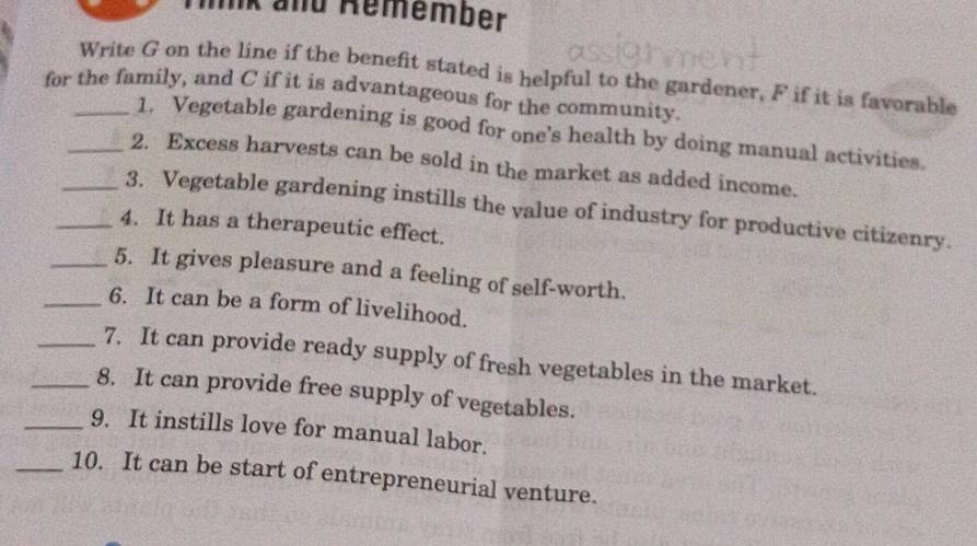 mk and Remember 
Write G on the line if the benefit stated is helpful to the gardener, F if it is favorable 
for the family, and C if it is advantageous for the community. 
1. Vegetable gardening is good for one's health by doing manual activities. 
_2. Excess harvests can be sold in the market as added income. 
_3. Vegetable gardening instills the value of industry for productive citizenry. 
_4. It has a therapeutic effect. 
_5. It gives pleasure and a feeling of self-worth. 
_6. It can be a form of livelihood. 
_7. It can provide ready supply of fresh vegetables in the market. 
_8. It can provide free supply of vegetables. 
_9. It instills love for manual labor. 
_10. It can be start of entrepreneurial venture.