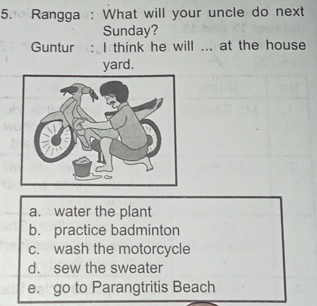 Rangga : What will your uncle do next
Sunday?
Guntur : I think he will ... at the house
yard.
a. water the plant
b. practice badminton
c. wash the motorcycle
d. sew the sweater
e. go to Parangtritis Beach