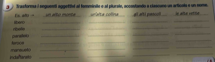 Trasforma i seguenti aggettivi al femminile e al plurale, accostando a ciascuno un articolo e un nome. 
Es. alto → un alte mente unalta collina gll alti pascoli le alté vette 
libero 
__ 
_ 
_ 
ribelle 
_ 
_ 
_ 
_ 
parallelo_ 
_ 
_ 
_ 
_ 
_ 
_ 
feroce 
_ 
_ 
mansueto_ 
_ 
_ 
indaffarato_ 
_ 
_ 
_ 
A