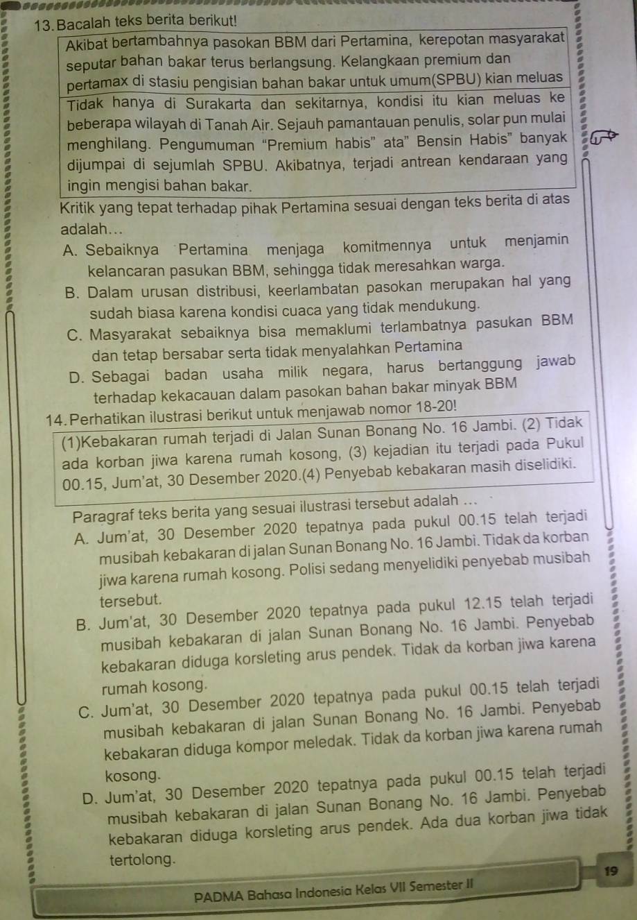 Kritik yang tepat terhadap pihak Pertamina sesuai de
adalah...
A. Sebaiknya Pertamina menjaga komitmennya untuk menjamin
kelancaran pasukan BBM, sehingga tidak meresahkan warga.
a B. Dalam urusan distribusi, keerlambatan pasokan merupakan hal yang
sudah biasa karena kondisi cuaca yang tidak mendukung.
C. Masyarakat sebaiknya bisa memaklumi terlambatnya pasukan BBM
dan tetap bersabar serta tidak menyalahkan Pertamina
D. Sebagai badan usaha milik negara, harus bertanggung jawab
terhadap kekacauan dalam pasokan bahan bakar minyak BBM
14. Perhatikan ilustrasi berikut untuk menjawab nomor 18-20!
(1)Kebakaran rumah terjadi di Jalan Sunan Bonang No. 16 Jambi. (2) Tidak
ada korban jiwa karena rumah kosong, (3) kejadian itu terjadi pada Pukul
00.15, Jum’at, 30 Desember 2020.(4) Penyebab kebakaran masih diselidiki.
Paragraf teks berita yang sesuai ilustrasi tersebut adalah ...
A. Jum'at, 30 Desember 2020 tepatnya pada pukul 00.15 telah terjadi
musibah kebakaran di jalan Sunan Bonang No. 16 Jambi. Tidak da korban
jiwa karena rumah kosong. Polisi sedang menyelidiki penyebab musibah
tersebut.
B. Jum'at, 30 Desember 2020 tepatnya pada pukul 12.15 telah terjadi
musibah kebakaran di jalan Sunan Bonang No. 16 Jambi. Penyebab
kebakaran diduga korsleting arus pendek. Tidak da korban jiwa karena
rumah kosong.
C. Jum'at, 30 Desember 2020 tepatnya pada pukul 00.15 telah terjadi
musibah kebakaran di jalan Sunan Bonang No. 16 Jambi. Penyebab
kebakaran diduga kompor meledak. Tidak da korban jiwa karena rumah
kosong.
D. Jum'at, 30 Desember 2020 tepatnya pada pukul 00.15 telah terjadi
musibah kebakaran di jalan Sunan Bonang No. 16 Jambi. Penyebab
kebakaran diduga korsleting arus pendek. Ada dua korban jiwa tidak
tertolong.
19
PADMA Bahasa Indonesia Kelas VII Semester II