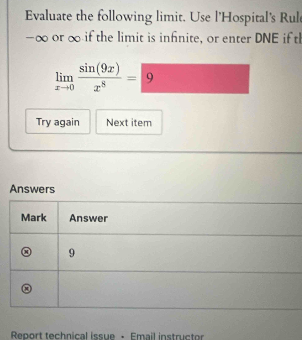 Evaluate the following limit. Use l'Hospital's Rul
-∞ or ∞ if the limit is infinite, or enter DNE if th
limlimits _xto 0 sin (9x)/x^8 =9
Try again Next item 
Answers 
Mark Answer 
9
x
Report technical issue • Email instructor