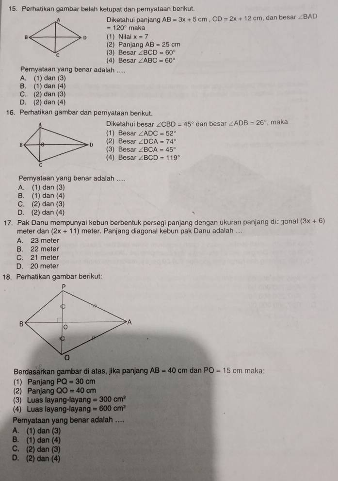 Perhatikan gambar belah ketupat dan pernyataan berikut.
Diketahui panjang AB=3x+5cm,CD=2x+12cm , dan besar ∠ BAD
=120° maka
(1) Nilai x=7
(2) Panjang AB=25cm
(3) Besar ∠ BCD=60°
(4) Besar ∠ ABC=60°
Pernyataan yang benar adalah ....
A. (1) dan (3)
B. (1) dan (4)
C. (2) dan (3)
D. (2) dan (4)
16. Perhatikan gambar dan pernyataan berikut.
Diketahui besar ∠ CBD=45° dan besar ∠ ADB=26° , maka
(1) Besar ∠ ADC=52°
(2) Besar ∠ DCA=74°
(3) Besar ∠ BCA=45°
(4) Besar ∠ BCD=119°
Pernyataan yang benar adalah ....
A. (1) dan (3)
B. (1) dan (4)
C. (2) dan (3)
D. (2) dan (4)
17. Pak Danu mempunyai kebun berbentuk persegi panjang dengan ukuran panjang dis gonal (3x+6)
meter dan (2x+11) meter. Panjang diagonal kebun pak Danu adalah ...
A. 23 meter
B. 22 meter
C. 21 meter
D. 20 meter
18. Perhatikan gambar berikut:
Berdasarkan gambar di atas, jika panjang AB=40 cm dan PO=15cm maka:
(1) Panjang PQ=30cm
(2) Panjang QO=40cm
(3) Luas layang-layang =300cm^2
(4) Luas layang-layang =600cm^2
Peryataan yang benar adalah ....
A. (1) dan (3)
B. (1) dan (4)
C. (2) dan (3)
D. (2) dan (4)