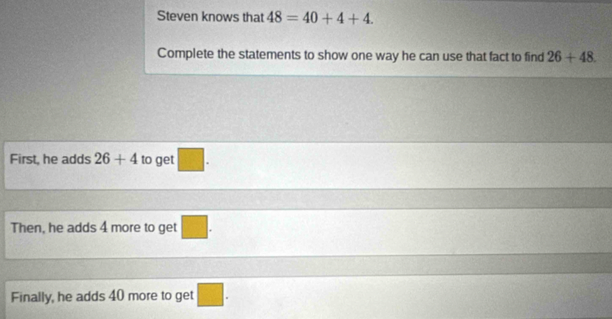 Steven knows that 48=40+4+4. 
Complete the statements to show one way he can use that fact to find 26+48. 
First, he adds 26+4 to get 18°
Then, he adds 4 more to get □. 
Finally, he adds 40 more to get