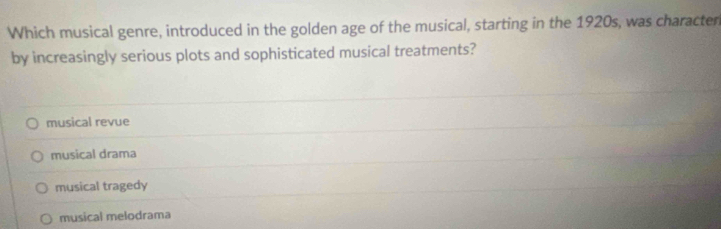 Which musical genre, introduced in the golden age of the musical, starting in the 1920s, was character
by increasingly serious plots and sophisticated musical treatments?
musical revue
musical drama
musical tragedy
musical melodrama