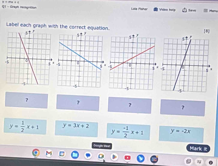 y=mx+c
Q1 - Graph recognition Lola Fisher Video help Save Menu
Label each graph with the correct equation.
[8]
?
?
?
?
y= 1/2 x+1 y=3x+2 y= (-1)/2 x+1 y=-2x
Google Meet Mark It