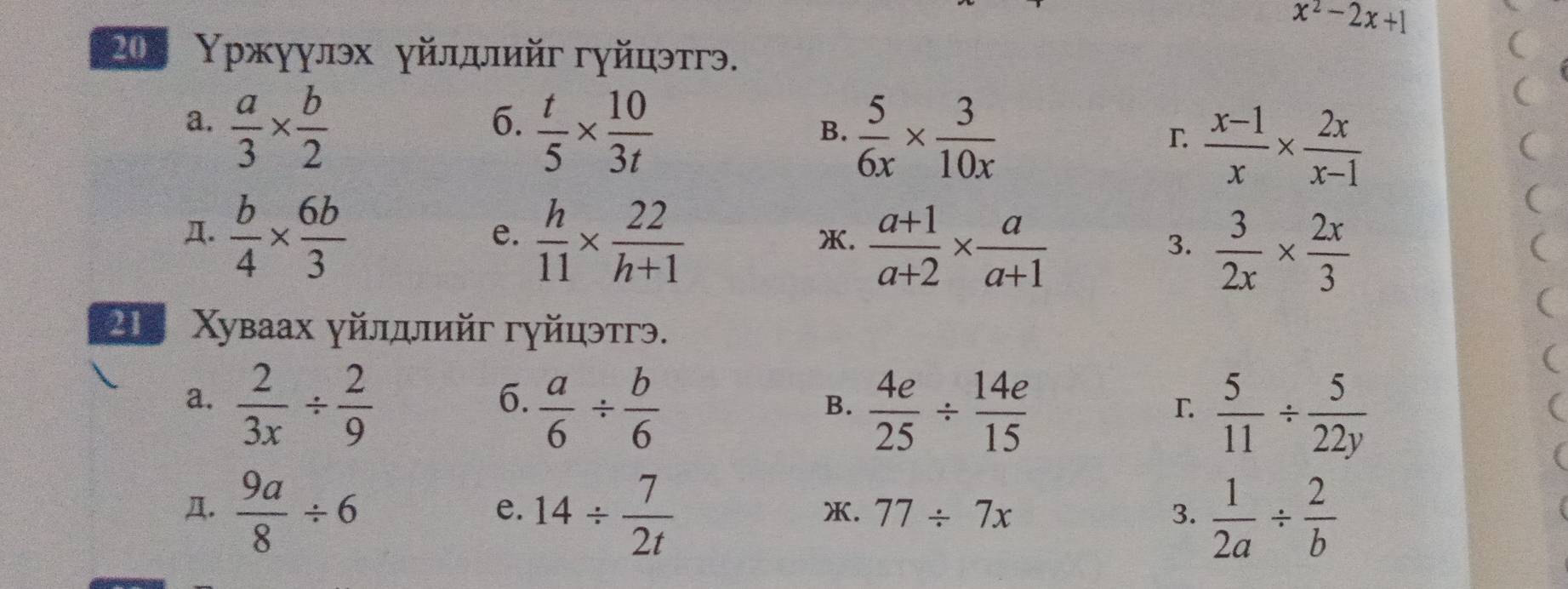 x^2-2x+1
20 Υржуулэх γйлдлийг гуйцэтгэ. 
( 
a.  a/3 *  b/2 
6.  t/5 *  10/3t 
B.  5/6x *  3/10x 
( 
r  (x-1)/x *  2x/x-1 
( 
Д.  b/4 *  6b/3   h/11 *  22/h+1   (a+1)/a+2 *  a/a+1 
( 
e. 
X. 
3.  3/2x *  2x/3 
( 
2 Χуваах γйлллийг гуйцэтгэ. 
( 
6. 
a.  2/3x /  2/9   a/6 /  b/6   4e/25 /  14e/15   5/11 /  5/22y 
B. 
L 
Д.  9a/8 / 6 14/  7/2t   1/2a /  2/b 
e. 
X. 77/ 7x 3.