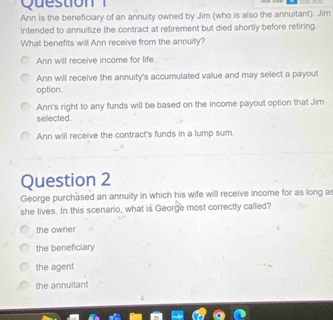 Question
Ann is the beneficiary of an annuity owned by Jim (who is also the annuitant). Jim
intended to annuitize the contract at retirement but died shortly before retiring.
What benefits will Ann receive from the annuity?
Ann will receive income for life.
Ann will receive the annuity's accumulated value and may select a payout
option.
Ann's right to any funds will be based on the income payout option that Jim
selected.
Ann will receive the contract's funds in a lump sum.
Question 2
George purchased an annuity in which his wife will receive income for as long as
she lives. In this scenario, what is George most correctly called?
the owner
the beneficiary
the agent
the annuitant