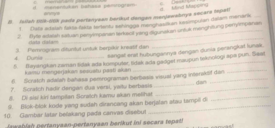 memanam paeuootoue
d menentukan bahasa pemrogram- c. Deskop
d. Mind Mapping
annya
B. Isilah titik-titik pada pertanyaan berikut dengan menjawabnya secara tepat!
1. Data adalah fakta-fakta tertentu sehingga menghasilkan kesimpulan dalam menarik_
2. Byte adalah satuan penyimpanan terkecil yang digunakan untuk menghitung penyimpanan
data dalam
3. Pemrogram dituntut untuk berpikir kreatif dan
_
4. Dunia
sangat erat hubungannya dengan dunia perangkat lunak.
5. Bayangkan zaman tidak ada komputer, tidak ada gadget maupun teknologi apa pun. Saat
kamu mengerjakan sesuatu pasti akan
6. Scratch adalah bahasa pemrograman berbasis visual yang interaktif dan
_
7. Scratch hadir dengan dua versi, yaitu berbasis __dan
8. Di sisi kiri tampilan Scratch kamu akan melihat
9. Blok-blok kode yang sudah dirancang akan berjalan atau tampil di
_
10. Gambar latar belakang pada canvas disebut
Jawablah pertanyaan-pertanyaan berikut ini secara tepat!
canvael