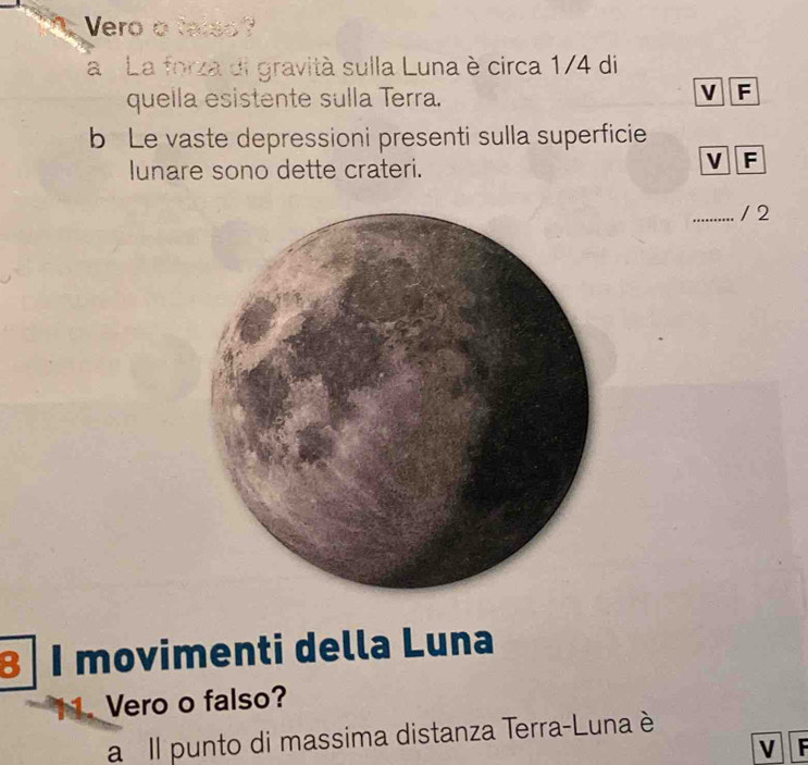 Vero o talso? 
a La forza di gravità sulla Luna è circa 1/4 di 
quella esistente sulla Terra. 
V F 
b Le vaste depressioni presenti sulla superficie 
lunare sono dette crateri. 
V F 
_/ 2 
8 1 movimenti della Luna 
Vero o falso? 
a Il punto di massima distanza Terra-Luna è 
V