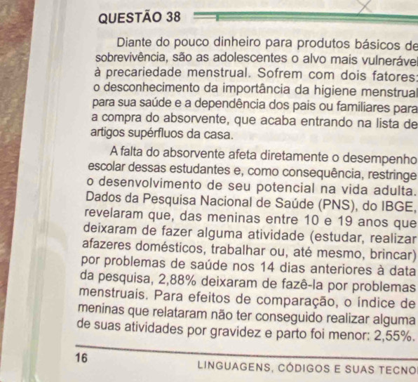 Diante do pouco dinheiro para produtos básicos de 
sobrevivência, são as adolescentes o alvo mais vulneráve 
à precariedade menstrual. Sofrem com dois fatores: 
o desconhecimento da importância da higiene menstrual 
para sua saúde e a dependência dos pais ou familiares para 
a compra do absorvente, que acaba entrando na lista de 
artigos supérfluos da casa. 
A falta do absorvente afeta diretamente o desempenho 
escolar dessas estudantes e, como consequência, restringe 
o desenvolvimento de seu potencial na vida adulta. 
Dados da Pesquisa Nacional de Saúde (PNS), do IBGE, 
revelaram que, das meninas entre 10 e 19 anos que 
deixaram de fazer alguma atividade (estudar, realizar 
afazeres domésticos, trabalhar ou, até mesmo, brincar) 
por problemas de saúde nos 14 dias anteriores à data 
da pesquisa, 2,88% deixaram de fazê-la por problemas 
menstruais. Para efeitos de comparação, o índice de 
meninas que relataram não ter conseguido realizar alguma 
de suas atividades por gravidez e parto foi menor: 2,55%.
16
linguagens, códigos e suas tecno