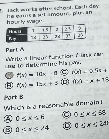 Jack works after school. Each day
he earns a set amount, plus an
hourly wage.
Part A
Write a linear function f Jack can
use to determine his pay.
f(x)=10x+8 a f(x)=0.5x+
B f(x)=15x+3 D f(x)=x+18
Part B
Which is a reasonable domain?
A 0≤ x≤ 6 0≤ x≤ 68
B 0≤ x≤ 24 0≤ x≤ 248