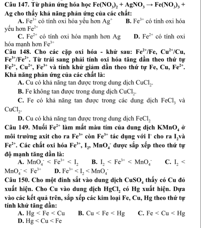 Từ phản ứng hóa học Fe(NO_3)_2+AgNO_3to Fe(NO_3)_3+
Ag cho thấy khả năng phản ứng của các chất:
A. Fe^(3+) có tính oxi hóa yều hơn Ag^+ B. Fe^(3+) có tính oxi hóa
yếu hơn Fe^(2+)
C. Fe^(2+) có tính oxi hóa mạnh hơn Ag D. Fe^(2+) có tính oxi
hóa mạnh hơn Fe^(3+)
Câu 148. Cho các cặp oxi hóa - khử sau: Fe^(2+)/Fe,Cu^(2+)/Cu,
Fe^(3+)/Fe^(2+) T. Từ trái sang phải tính oxi hóa tăng dần theo thứ tự
Fe^(2+),Cu^(2+),Fe^(3+) và tính khử giảm dần theo thứ tự Fe,Cu,Fe^(2+).
Khả năng phản ứng của các chất là:
A. Cu có khả năng tan được trong dung dịch CuCl_2.
B. Fe không tan được trong dung dịch CuCl_2.
C. Fe có khả năng tan được trong các dung dịch FeCl_3 và
CuCl_2.
D. Cu có khả năng tan được trong dung dịch FeCl_2
Câu 149. Muối Fe^(2+) làm mất màu tím của dung dịch KMn O_4 ở
môi trường axit cho ra Fe^(3+) còn Fe^(3+) tác dụng với I cho ra I_2 và
Fe^(2+) *. Các chất oxi hóa Fe^(3+),I_2,MnO_4^(- được sắp xếp theo thứ tự
độ mạnh tăng dần là:
A. MnO_4^- B. I_2) C. I_2
MnO_4^(- D. Fe^3+)
Câu 150. Cho một đinh sắt vào dung dịch CuSO_4 thấy có Cu đỏ
xuất hiện. Cho Cu vào dung dịch HgCl_2 có Hg xuất hiện. Dựa
vào các kết quả trên, sắp xếp các kim loại Fe, Cu, Hg theo thứ tự
tính khử tăng dần:
A. Hg B. Cu C. Fe
D. Hg