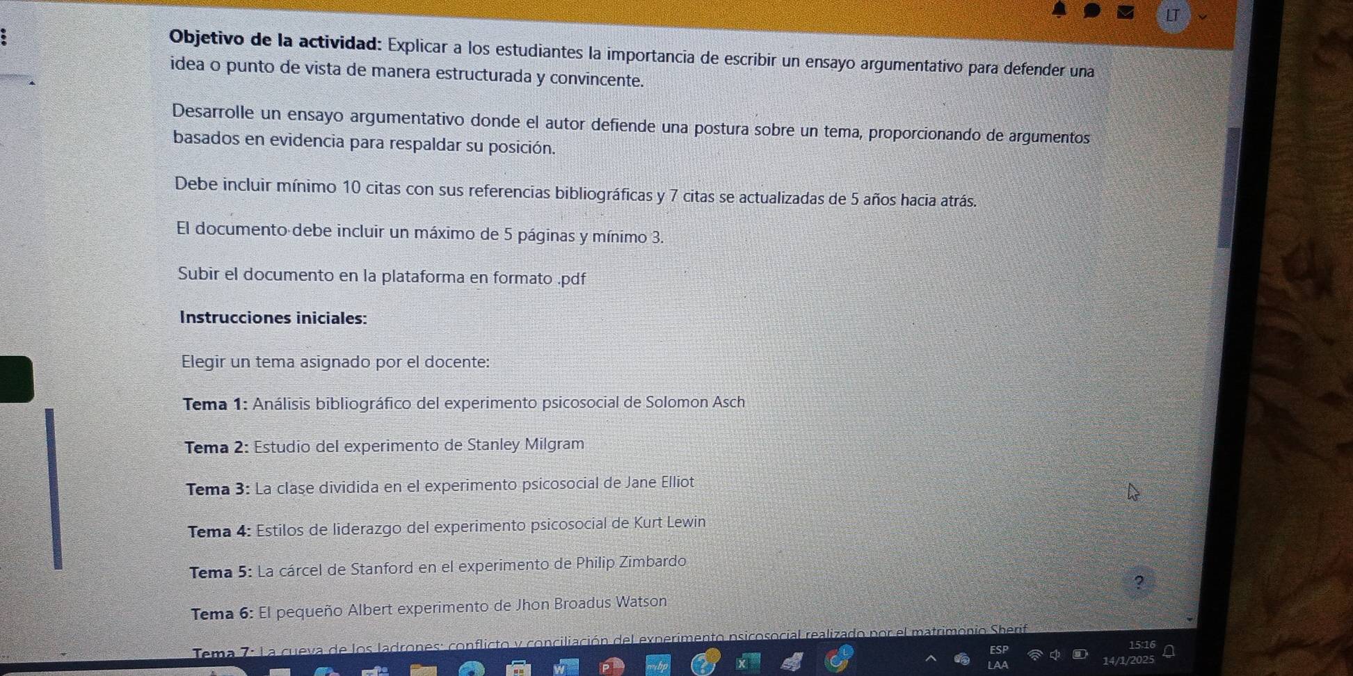 Objetivo de la actividad: Explicar a los estudiantes la importancia de escribir un ensayo argumentativo para defender una 
idea o punto de vista de manera estructurada y convincente. 
Desarrolle un ensayo argumentativo donde el autor defiende una postura sobre un tema, proporcionando de argumentos 
basados en evidencia para respaldar su posición. 
Debe incluir mínimo 10 citas con sus referencias bibliográficas y 7 citas se actualizadas de 5 años hacia atrás 
El documento debe incluir un máximo de 5 páginas y mínimo 3. 
Subir el documento en la plataforma en formato .pdf 
Instrucciones iniciales: 
Elegir un tema asignado por el docente: 
* Tema 1: Análisis bibliográfico del experimento psicosocial de Solomon Asch 
Tema 2: Estudio del experimento de Stanley Milgram 
Tema 3: La clase dividida en el experimento psicosocial de Jane Elliot 
Tema 4: Estilos de liderazgo del experimento psicosocial de Kurt Lewin 
Tema 5: La cárcel de Stanford en el experimento de Philip Zimbardo 
? 
Tema 6: El pequeño Albert experimento de Jhon Broadus Watson 
nflicto y conciliación del exn e 
Tema 7: La cueva de los la