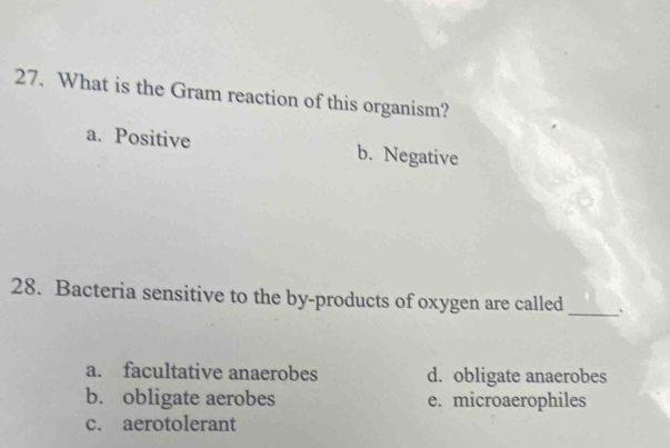 What is the Gram reaction of this organism?
a. Positive b. Negative
28. Bacteria sensitive to the by-products of oxygen are called_
a. facultative anaerobes d. obligate anaerobes
b. obligate aerobes e. microaerophiles
c. aerotolerant