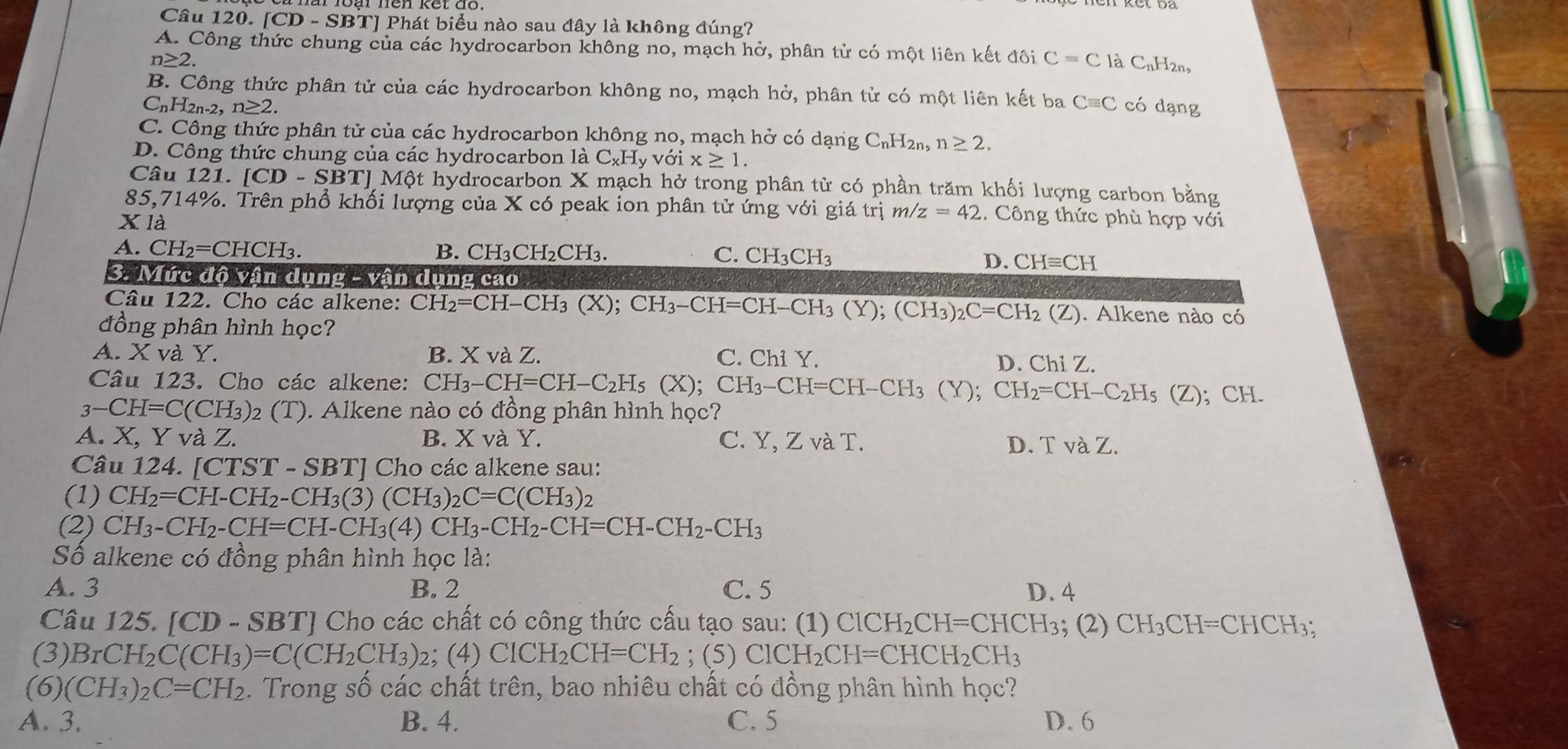 [CD-SBT TJ Phát biểu nào sau đây là không đúng?
A. Công thức chung của các hydrocarbon không no, mạch hở, phân tử có một liên kết đôi C=C là C_v H2n,
n≥ 2.
B. Công thức phân tử của các hydrocarbon không no, mạch hở, phân tử có một liên kết ba Cequiv C
C_nH_2n-2. n≥ 2. có dạng
C. Công thức phân tử của các hydrocarbon không no, mạch hở có dạng C_nH_2 n、 n≥ 2.
D. Công thức chung của các hydrocarbon là C_xH_y với x≥ 1.
Câu 121. ICI O - SBTJ Một hydrocarbon X mạch hở trong phân từ có phần trăm khối lượng carbon bằng
85,714%. Trên phổ khối lượng của X có peak ion phân tử ứng với giá trị m/z =42.  Công thức phù hợp với
X là
A. CH_2=CHCH_3. B. CH₃C H_2CH C. CH_3CH_3
D. CHequiv CH
3. Mức độ vận dụng - vận dụng cao
Câu 122. Cho các alkene: CH_2=CH-CH_3(X);CH_3-CH=CH-CH_3(Y);(CH_3)_2C=CH_2(Z). Alkene nào có
đồng phân hình học?
A. X và Y. B. X và Z. C. Chi Y. D. Chi Z.
Câu 123. Cho các alkene: CH_3-CH=CH-C_2H_5(X);CH_3-CH=CH-CH_3(Y);CH_2=CH-C_2H_5(Z)
3-CH=C(CH_3) 2 () ). Alkene nào có đồng phân hình học?; CH.
A. X, Y và Z. B. X và Y. C. Y, Z và T. D. TvaZ.
Câu 124. [CTST-SBT] Cho các alkene sau:
(1) CH_2=CH-CH_2-CH_3(3)(CH_3)_2C=C(CH_3)_2
(2) CH_3-CH_2-CH=CH-CH_3(4)CH_3-CH_2-CH=CH-CH_2-CH_3
Số alkene có đồng phân hình học là:
A. 3 B. 2 C. 5 D. 4
Câu 125. [CD-SBT ''J  Cho các chất có công thức cấu tạo sau: (1) ClCH_2CH=CHCH_3; (2) CH_3CH=CHCH_3;
(3) BrCH_2C(CH_3)=C(CH_2CH_3) 2: (4)ClCH_2CH=CH_2; ( 5)ClCH_2CH=CHCH_2CH_3
(6) (CH_3)_2C=CH_2. Trong số các chất trên, bao nhiêu chất có đồng phân hình học?
A. 3. B. 4. C. 5 D. 6