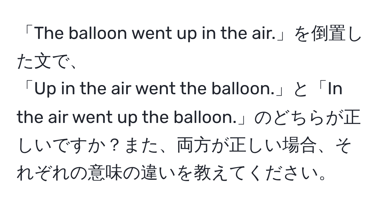 「The balloon went up in the air.」を倒置した文で、  
「Up in the air went the balloon.」と「In the air went up the balloon.」のどちらが正しいですか？また、両方が正しい場合、それぞれの意味の違いを教えてください。